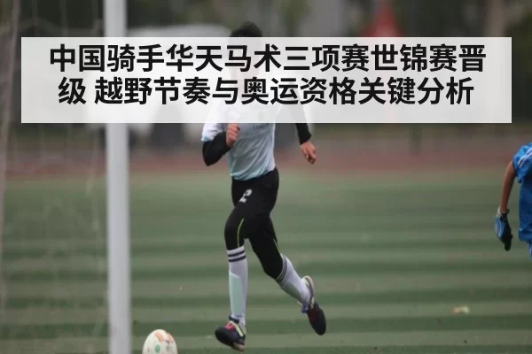 中国骑手华天马术三项赛世锦赛晋级 越野节奏与奥运资格关键分析